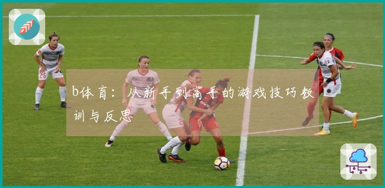 b体育：从新手到高手的游戏技巧教训与反思