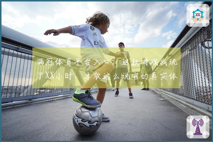 满冠体育平台入口：这款游戏我玩了XX小时，才敢这么说它的真实体验！